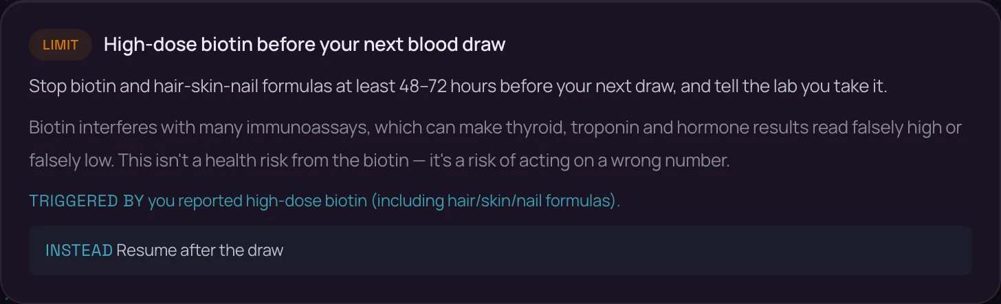 What to pull back on: LIMIT — High-dose biotin before your next blood draw. Stop biotin and hair-skin-nail formulas at least 48–72 hours before your next draw, and tell the lab you take it. Triggered by: you reported high-dose biotin. Instead: resume after the draw.